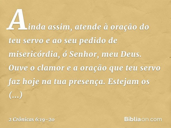 Ainda assim, atende à oração do teu servo e ao seu pedido de misericórdia, ó Senhor, meu Deus. Ouve o clamor e a oração que teu servo faz hoje na tua presença. 