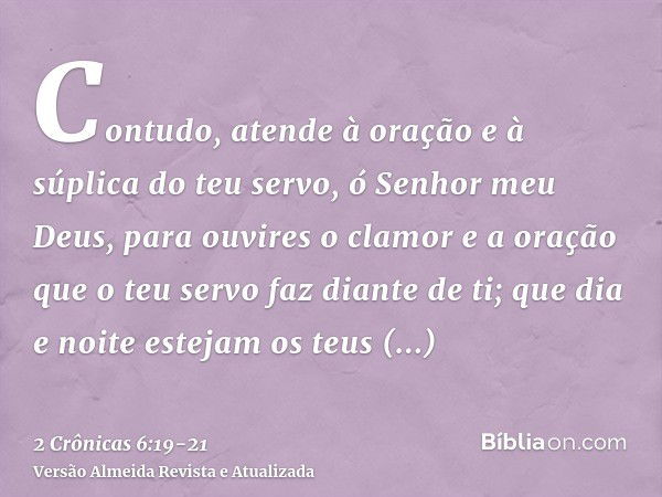 Contudo, atende à oração e à súplica do teu servo, ó Senhor meu Deus, para ouvires o clamor e a oração que o teu servo faz diante de ti;que dia e noite estejam 