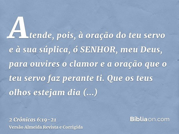 Atende, pois, à oração do teu servo e à sua súplica, ó SENHOR, meu Deus, para ouvires o clamor e a oração que o teu servo faz perante ti.Que os teus olhos estej