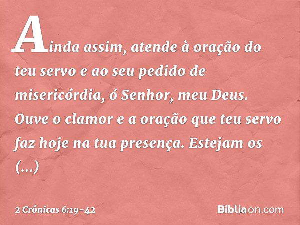 Ainda assim, atende à oração do teu servo e ao seu pedido de misericórdia, ó Senhor, meu Deus. Ouve o clamor e a oração que teu servo faz hoje na tua presença. 