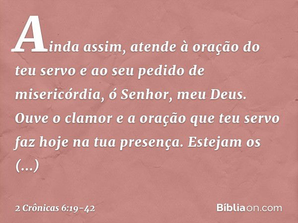 Ainda assim, atende à oração do teu servo e ao seu pedido de misericórdia, ó Senhor, meu Deus. Ouve o clamor e a oração que teu servo faz hoje na tua presença. 