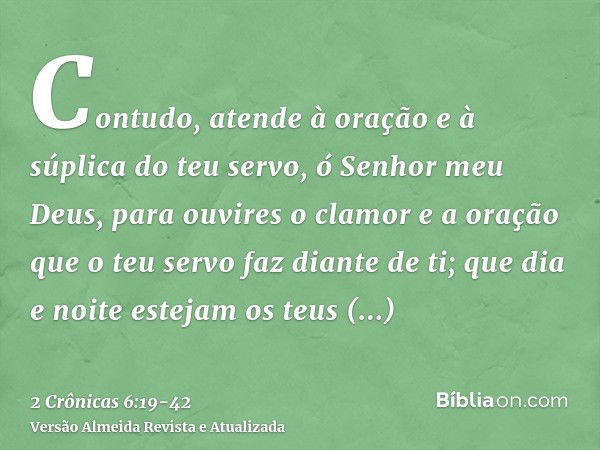 Contudo, atende à oração e à súplica do teu servo, ó Senhor meu Deus, para ouvires o clamor e a oração que o teu servo faz diante de ti;que dia e noite estejam 