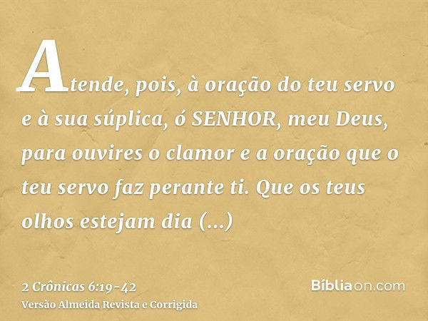 Atende, pois, à oração do teu servo e à sua súplica, ó SENHOR, meu Deus, para ouvires o clamor e a oração que o teu servo faz perante ti.Que os teus olhos estej