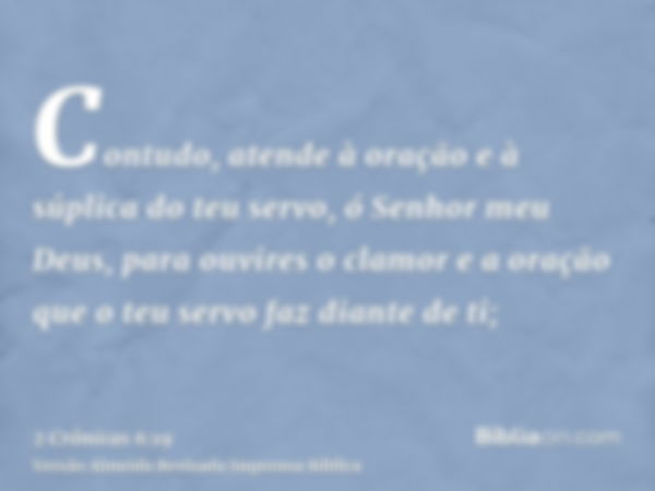 Contudo, atende à oração e à súplica do teu servo, ó Senhor meu Deus, para ouvires o clamor e a oração que o teu servo faz diante de ti;