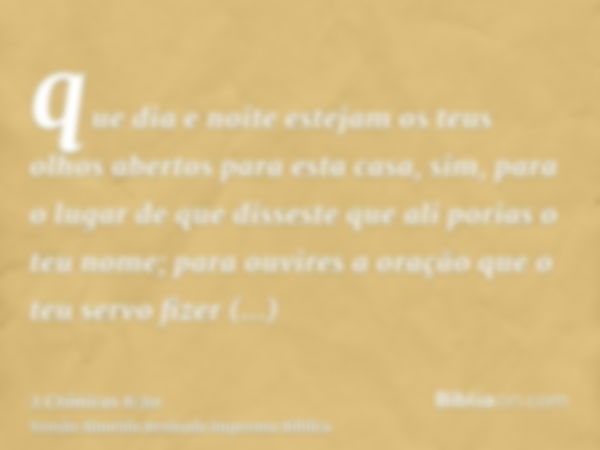 que dia e noite estejam os teus olhos abertos para esta casa, sim, para o lugar de que disseste que ali porias o teu nome; para ouvires a oração que o teu servo