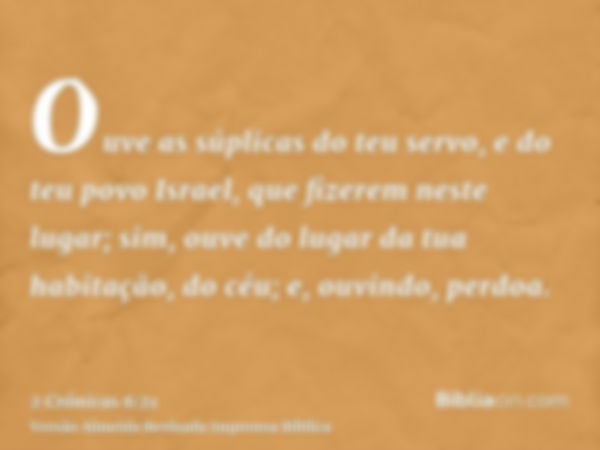 Ouve as súplicas do teu servo, e do teu povo Israel, que fizerem neste lugar; sim, ouve do lugar da tua habitação, do céu; e, ouvindo, perdoa.