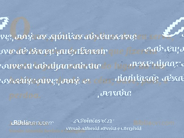 Ouve, pois, as súplicas do teu servo, e do teu povo de Israel, que fizerem neste lugar; e ouve tu do lugar da tua habitação, desde os céus; ouve, pois, e perdoa