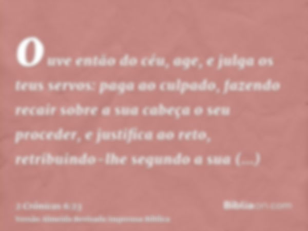 ouve então do céu, age, e julga os teus servos: paga ao culpado, fazendo recair sobre a sua cabeça o seu proceder, e justifica ao reto, retribuindo-lhe segundo 