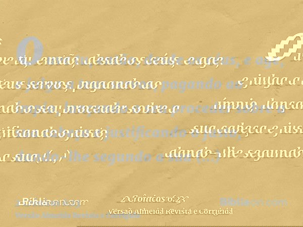 ouve tu, então, desde os céus, e age, e julga a teus servos, pagando ao ímpio, lançando o seu proceder sobre a sua cabeça e justificando o justo, dando-lhe segu