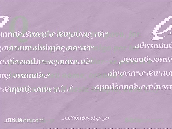"Quando Israel, o teu povo, for derrotado por um inimigo por ter pecado contra ti e voltar-se para ti e invocar o teu nome, orando e suplicando a ti neste temp