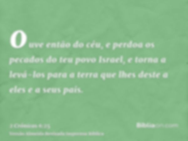 ouve então do céu, e perdoa os pecados do teu povo Israel, e torna a levá-los para a terra que lhes deste a eles e a seus pais.