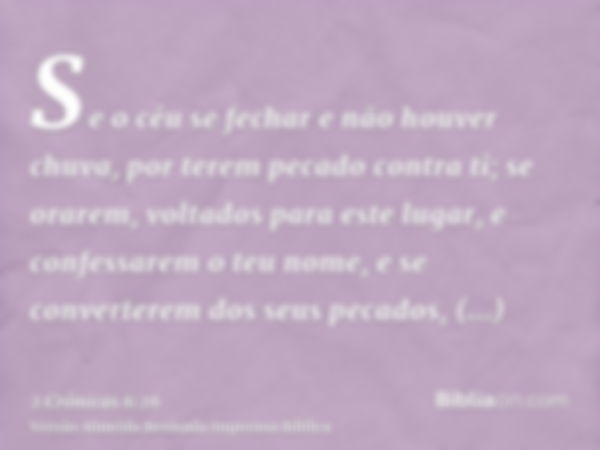 Se o céu se fechar e não houver chuva, por terem pecado contra ti; se orarem, voltados para este lugar, e confessarem o teu nome, e se converterem dos seus peca