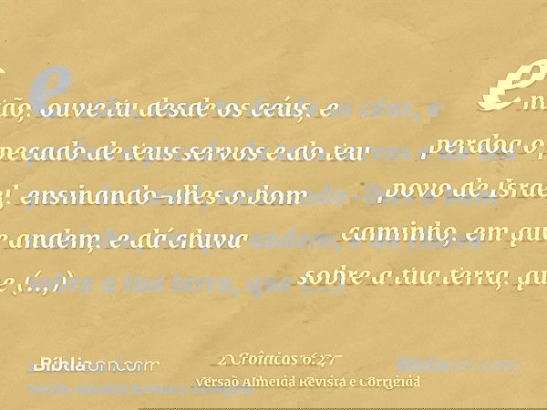 então, ouve tu desde os céus, e perdoa o pecado de teus servos e do teu povo de Israel, ensinando-lhes o bom caminho, em que andem, e dá chuva sobre a tua terra