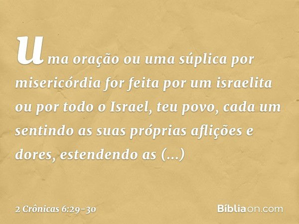 uma oração ou uma súplica por misericórdia for feita por um israelita ou por todo o Israel, teu povo, cada um sentindo as suas próprias aflições e dores, estend