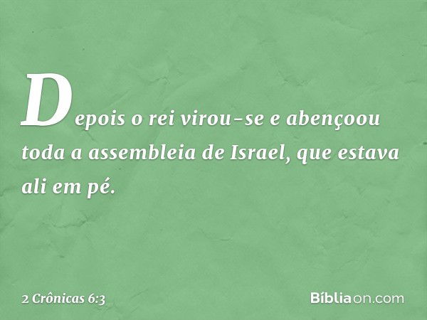 Depois o rei virou-se e abençoou toda a assembleia de Israel, que estava ali em pé. -- 2 Crônicas 6:3