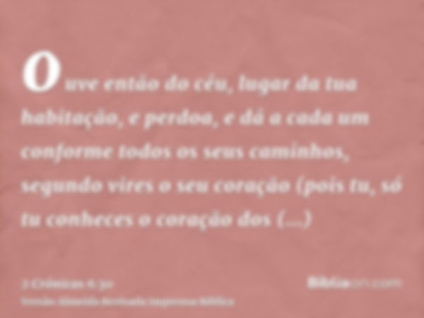 ouve então do céu, lugar da tua habitação, e perdoa, e dá a cada um conforme todos os seus caminhos, segundo vires o seu coração (pois tu, só tu conheces o cora