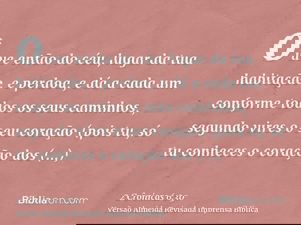 ouve então do céu, lugar da tua habitação, e perdoa, e dá a cada um conforme todos os seus caminhos, segundo vires o seu coração (pois tu, só tu conheces o cora