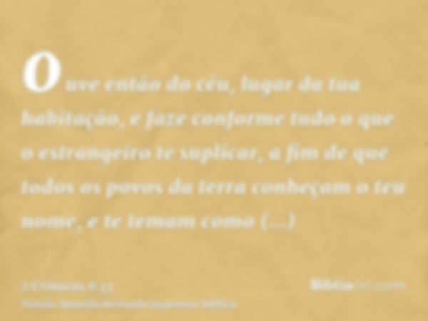 ouve então do céu, lugar da tua habitação, e faze conforme tudo o que o estrangeiro te suplicar, a fim de que todos os povos da terra conheçam o teu nome, e te 