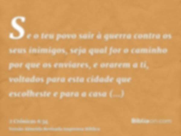 Se o teu povo sair à guerra contra os seus inimigos, seja qual for o caminho por que os enviares, e orarem a ti, voltados para esta cidade que escolheste e para