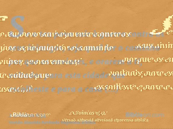 Se o teu povo sair à guerra contra os seus inimigos, seja qual for o caminho por que os enviares, e orarem a ti, voltados para esta cidade que escolheste e para