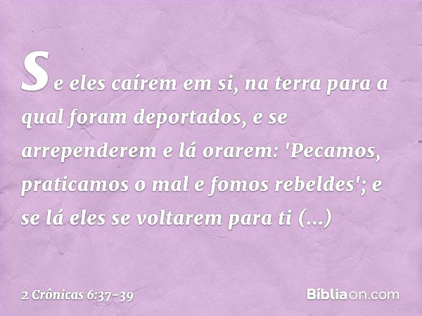 se eles caírem em si, na terra para a qual foram deportados, e se arrependerem e lá orarem: 'Pecamos, praticamos o mal e fomos rebeldes'; e se lá eles se voltar