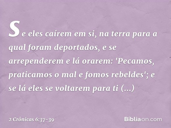 se eles caírem em si, na terra para a qual foram deportados, e se arrependerem e lá orarem: 'Pecamos, praticamos o mal e fomos rebeldes'; e se lá eles se voltar