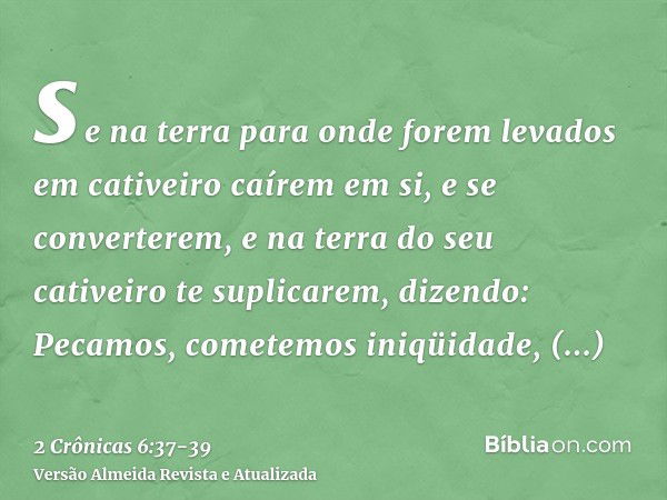 se na terra para onde forem levados em cativeiro caírem em si, e se converterem, e na terra do seu cativeiro te suplicarem, dizendo: Pecamos, cometemos iniqüida