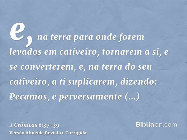 e, na terra para onde forem levados em cativeiro, tornarem a si, e se converterem, e, na terra do seu cativeiro, a ti suplicarem, dizendo: Pecamos, e perversame