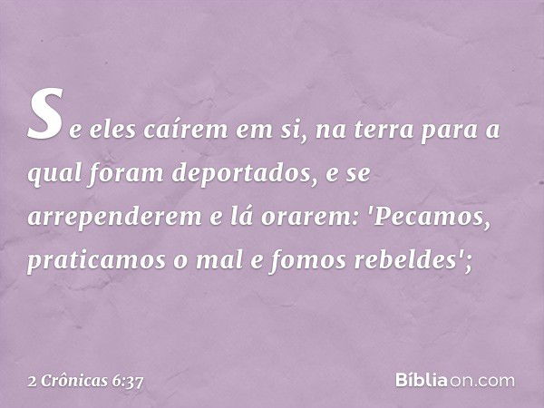 se eles caírem em si, na terra para a qual foram deportados, e se arrependerem e lá orarem: 'Pecamos, praticamos o mal e fomos rebeldes'; -- 2 Crônicas 6:37