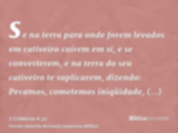 se na terra para onde forem levados em cativeiro caírem em si, e se converterem, e na terra do seu cativeiro te suplicarem, dizendo: Pecamos, cometemos iniqüida