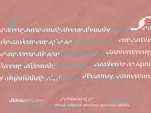se na terra para onde forem levados em cativeiro caírem em si, e se converterem, e na terra do seu cativeiro te suplicarem, dizendo: Pecamos, cometemos iniqüida