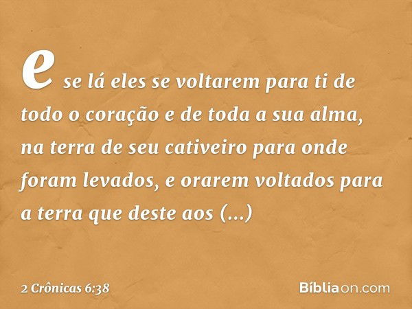 e se lá eles se voltarem para ti de todo o coração e de toda a sua alma, na terra de seu cativeiro para onde foram levados, e orarem voltados para a terra que d