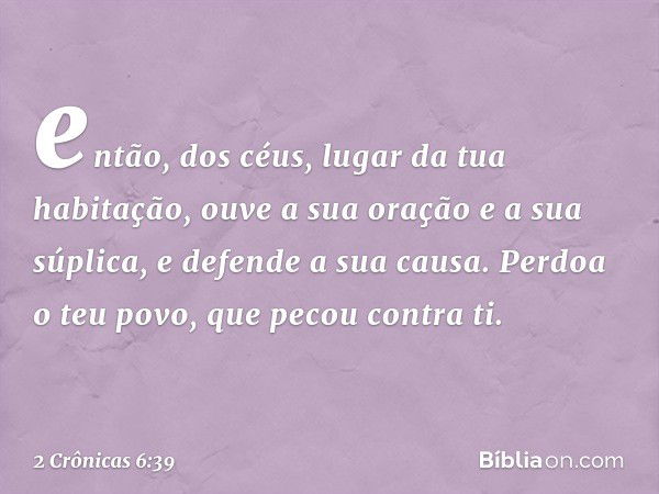 en­tão, dos céus, lugar da tua habitação, ouve a sua oração e a sua súplica, e defende a sua causa. Perdoa o teu povo, que pecou con­tra ti. -- 2 Crônicas 6:39