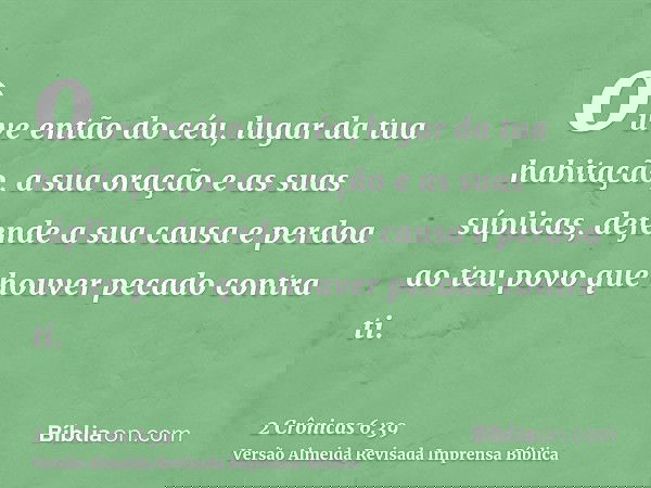 ouve então do céu, lugar da tua habitação, a sua oração e as suas súplicas, defende a sua causa e perdoa ao teu povo que houver pecado contra ti.