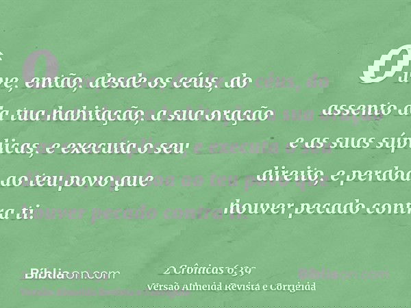 ouve, então, desde os céus, do assento da tua habitação, a sua oração e as suas súplicas, e executa o seu direito, e perdoa ao teu povo que houver pecado contra