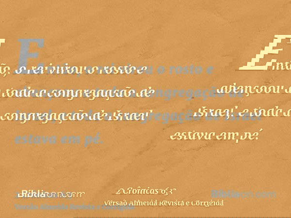 Então, o rei virou o rosto e abençoou a toda a congregação de Israel, e toda a congregação de Israel estava em pé.