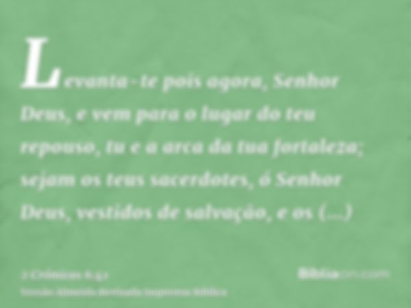 Levanta-te pois agora, Senhor Deus, e vem para o lugar do teu repouso, tu e a arca da tua fortaleza; sejam os teus sacerdotes, ó Senhor Deus, vestidos de salvaç