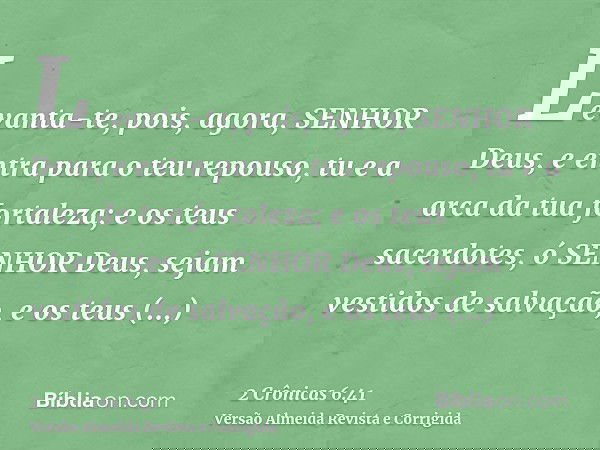 Levanta-te, pois, agora, SENHOR Deus, e entra para o teu repouso, tu e a arca da tua fortaleza; e os teus sacerdotes, ó SENHOR Deus, sejam vestidos de salvação,