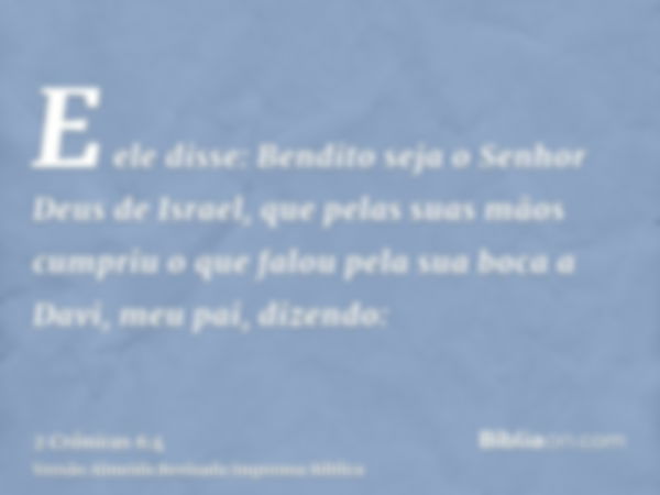 E ele disse: Bendito seja o Senhor Deus de Israel, que pelas suas mãos cumpriu o que falou pela sua boca a Davi, meu pai, dizendo: