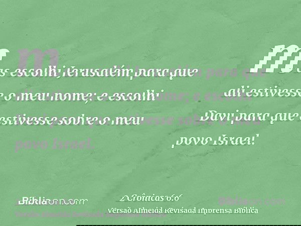 mas escolhi Jerusalém para que ali estivesse o meu nome; e escolhi Davi para que estivesse sobre o meu povo Israel.