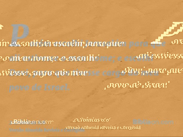 Porém escolhi Jerusalém para que ali estivesse o meu nome; e escolhi Davi, para que tivesse cargo do meu povo de Israel.