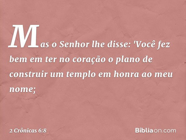 Mas o Senhor lhe disse: 'Você fez bem em ter no coração o plano de cons­truir um templo em honra ao meu nome; -- 2 Crônicas 6:8