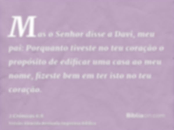 Mas o Senhor disse a Davi, meu pai: Porquanto tiveste no teu coração o propósito de edificar uma casa ao meu nome, fizeste bem em ter isto no teu coração.