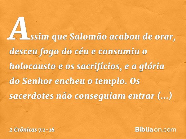 Assim que Salomão acabou de orar, desceu fogo do céu e consumiu o holocausto e os sacrifícios, e a glória do Senhor encheu o templo. Os sacerdotes não conseguia