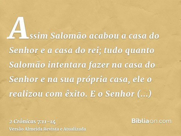 Assim Salomão acabou a casa do Senhor e a casa do rei; tudo quanto Salomão intentara fazer na casa do Senhor e na sua própria casa, ele o realizou com êxito.E o