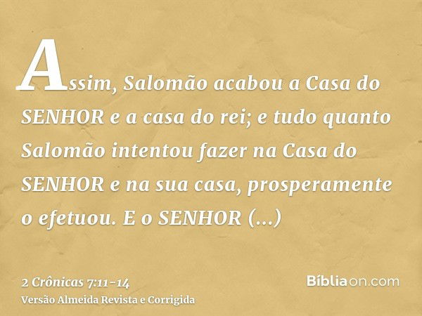 Assim, Salomão acabou a Casa do SENHOR e a casa do rei; e tudo quanto Salomão intentou fazer na Casa do SENHOR e na sua casa, prosperamente o efetuou.E o SENHOR