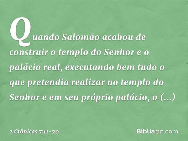 Quando Salomão acabou de construir o templo do Senhor e o palácio real, executando bem tudo o que pretendia realizar no templo do Senhor e em seu próprio paláci