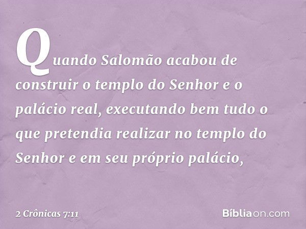 Quando Salomão acabou de construir o templo do Senhor e o palácio real, executando bem tudo o que pretendia realizar no templo do Senhor e em seu próprio paláci