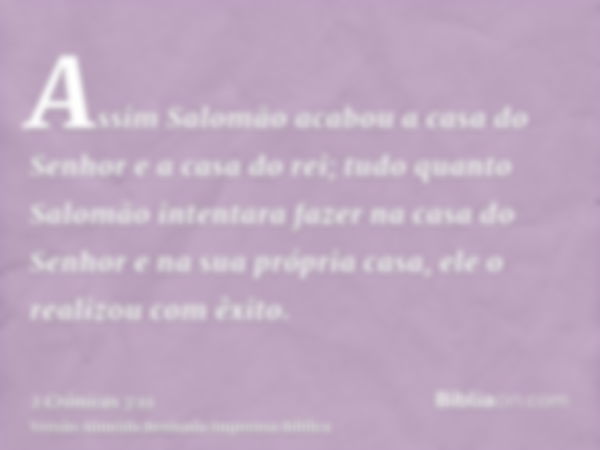 Assim Salomão acabou a casa do Senhor e a casa do rei; tudo quanto Salomão intentara fazer na casa do Senhor e na sua própria casa, ele o realizou com êxito.