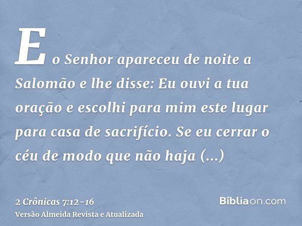 E o Senhor apareceu de noite a Salomão e lhe disse: Eu ouvi a tua oração e escolhi para mim este lugar para casa de sacrifício.Se eu cerrar o céu de modo que nã